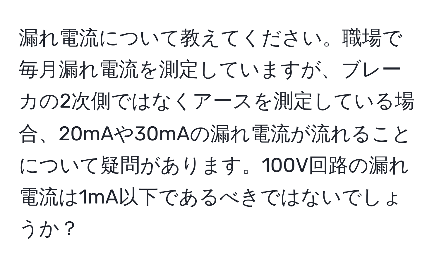 漏れ電流について教えてください。職場で毎月漏れ電流を測定していますが、ブレーカの2次側ではなくアースを測定している場合、20mAや30mAの漏れ電流が流れることについて疑問があります。100V回路の漏れ電流は1mA以下であるべきではないでしょうか？