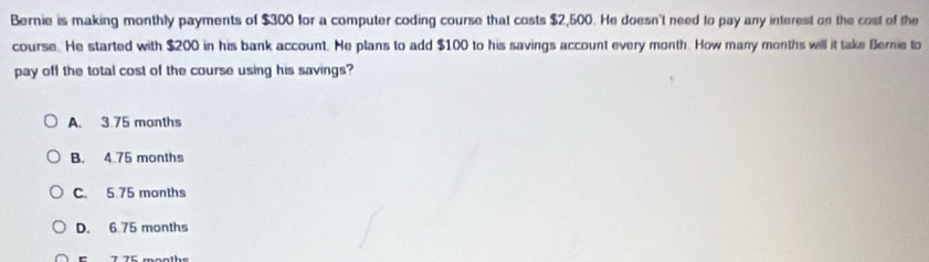 Bernie is making monthly payments of $300 for a computer coding course that costs $2,500. He doesn't need to pay any interest on the cost of the
course. He started with $200 in his bank account. He plans to add $100 to his savings account every month. How many months will it take Bernie to
pay off the total cost of the course using his savings?
A. 3 75 months
B. 4.75 months
C. 5 75 months
D. 6.75 months