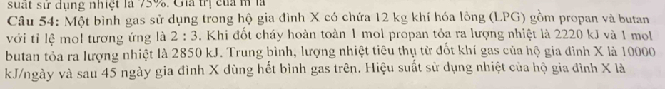 suất sử dụng nhiệt là 75%. Gia trị của m là 
Câu 54: Một bình gas sử dụng trong hộ gia đình X có chứa 12 kg khí hóa lỏng (LPG) gồm propan và butan 
với tỉ lệ mol tương ứng là 2:3. Khi đốt cháy hoàn toàn 1 mol propan tỏa ra lượng nhiệt là 2220 kJ và 1 mol
butan tỏa ra lượng nhiệt là 2850 kJ. Trung bình, lượng nhiệt tiêu thụ từ đốt khí gas của hộ gia đình X là 10000
kJ/ngày và sau 45 ngày gia đình X dùng hết bình gas trên. Hiệu suất sử dụng nhiệt của hộ gia đình X là