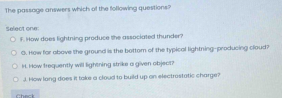 The passage answers which of the following questions?
Select one:
F. How does lightning produce the associated thunder?
G. How far above the ground is the bottom of the typical lightning-producing cloud?
H. How frequently will lightning strike a given object?
J. How long does it take a cloud to build up an electrostatic charge?
Check