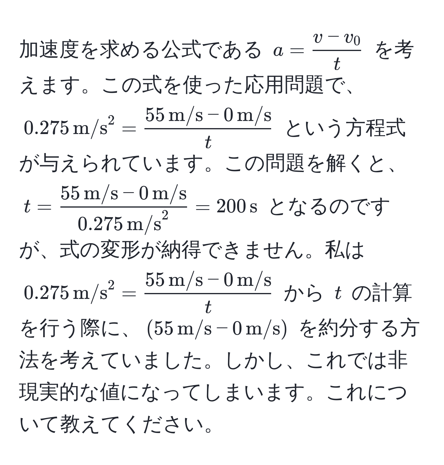 加速度を求める公式である $a =  (v - v_0)/t $ を考えます。この式を使った応用問題で、$0.275 , (m/s)^(2 = frac55 , m/s) - 0 , m/st$ という方程式が与えられています。この問題を解くと、$t = frac55 , m/s - 0 , m/s(0.275 , m/s)^2 = 200 , s$ となるのですが、式の変形が納得できません。私は $0.275 , (m/s)^(2 = frac55 , m/s) - 0 , m/st$ から $t$ の計算を行う際に、$(55 , m/s - 0 , m/s)$ を約分する方法を考えていました。しかし、これでは非現実的な値になってしまいます。これについて教えてください。