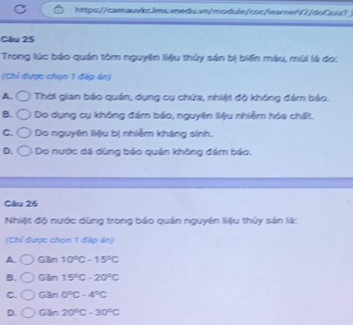 Trong lúc bảo quán tôm nguyên liệu thủy sản bị biến màu, múi là do:
(Chỉ được chọn 1 đáp án)
A Thời gian bảo quản, dụng cụ chứa, nhiệt độ không đám bảo.
B. * Do dụng cụ không đảm bảo, nguyên liệu nhiễm hóa chất.
C. Do nguyên liệu bị nhiễm kháng sinh.
D. : Do nước dá dùng bảo quán không đám bảo.
Câu 26
Nhiệt độ nước dùng trong bảo quản nguyên liệu thứy sản lá:
(Chỉ được chọn 1 đáp án)
A. Gan10°C-15°C
B. Gan15°C-20°C
C. Gan0°C-4°C
D. G3n20°C-30°C