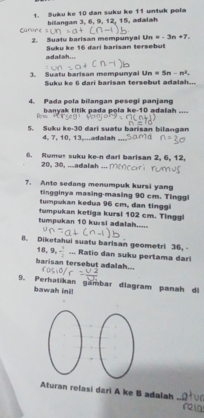 Suku ke 10 dan suku ke 11 untuk pola 
bilangan 3, 6, 9, 12, 15, adalah 
2. Suatu barisan mempunyai Un=-3n+7. 
Suku ke 16 dari barisan tersebut 
adalah... 
3. Suatu barisan mempunyai Un=5n-n^2. 
Suku ke 6 dari barisan tersebut adalah... 
4. Pada pola bilangan pesegi panjang 
banyak titik pada pola ke- 10 adalah .... 
5. Suku ke- 30 dari suatu barisan bilangan
4, 7, 10, 13,...adalah 
6. Rumus suku ke-n dari barisan 2, 6, 12,
20, 30, ...adalah ... 
7. Anto sedang menumpuk kursi yang 
tingginya masing-masing 90 cm. Tinggi 
tumpukan kedua 96 cm, dan tinggi 
tumpukan ketiga kursi 102 cm. Tinggi 
tumpukan 10 kursi adalah..... 
8. Diketahui suatu barisan geometri 36, -
18, 9,  9/2 ... Ratio dan suku pertama dari 
barisan tersebut adalah... 
9. Perhatikan gambar dlagram panah di 
bawah ini! 
Aturan relasi dari A ke B adalah