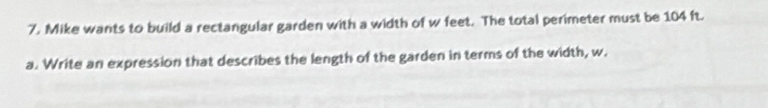 Mike wants to build a rectangular garden with a width of w feet. The total perimeter must be 104 ft. 
a. Write an expression that describes the length of the garden in terms of the width, w.