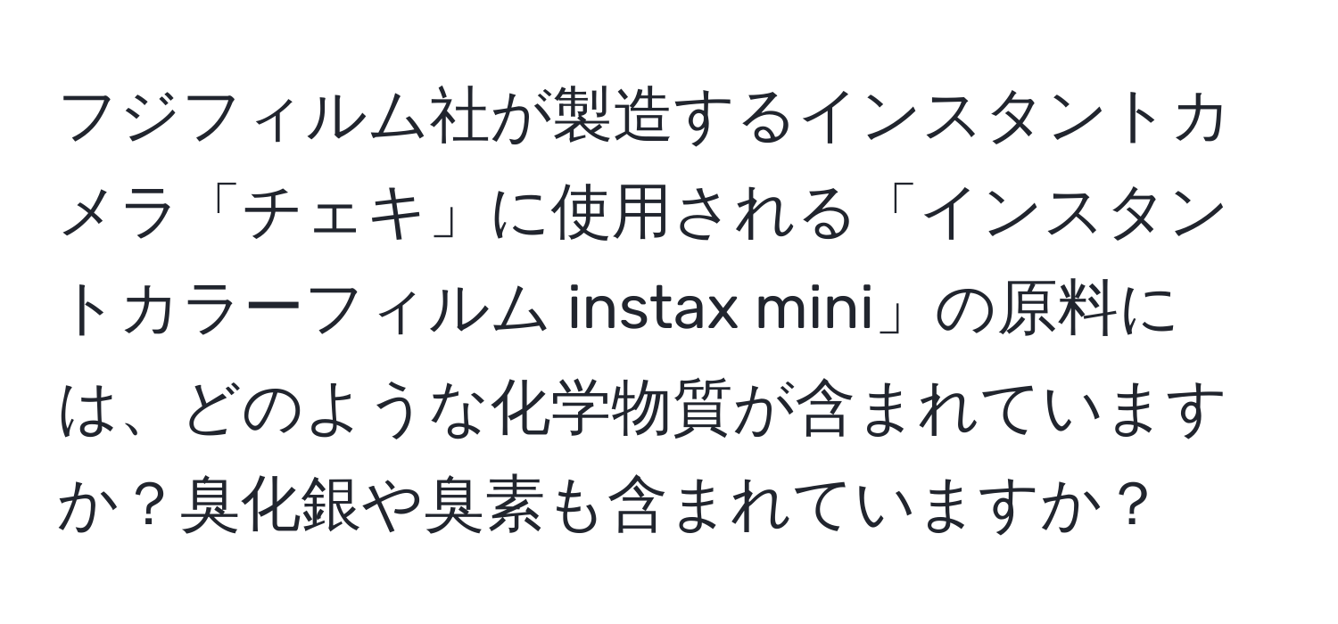 フジフィルム社が製造するインスタントカメラ「チェキ」に使用される「インスタントカラーフィルム instax mini」の原料には、どのような化学物質が含まれていますか？臭化銀や臭素も含まれていますか？