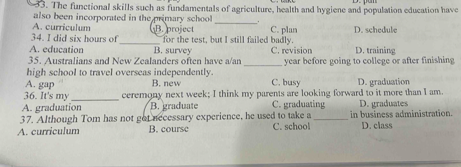 The functional skills such as fundamentals of agriculture, health and hygiene and population education have
also been incorporated in the primary school _.
A. curriculum B.project C. plan D. schedule
34. I did six hours of_ for the test, but I still failed badly.
A. education B. survey C. revision D. training
35. Australians and New Zealanders often have a/an _year before going to college or after finishing
high school to travel overseas independently.
A. gap B. new C. busy D. graduation
36. It's my _ceremony next week; I think my parents are looking forward to it more than I am.
A. graduation B. graduate C. graduating D. graduates
37. Although Tom has not got necessary experience, he used to take a _in business administration.
A. curriculum B. course C. school D. class