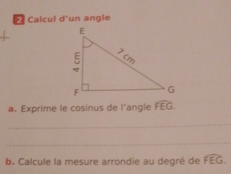 Calcul d’un angle 
a. Exprime le cosinus de l’angle widehat FEG. 
_ 
_ 
b. Calcule la mesure arrondie au degré de widehat FEG.