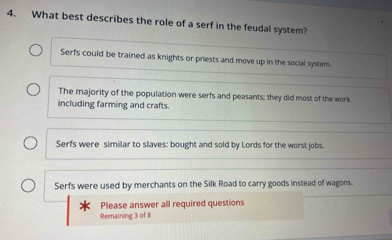 What best describes the role of a serf in the feudal system?
1
Serfs could be trained as knights or priests and move up in the social system.
The majority of the population were serfs and peasants; they did most of the work
including farming and crafts.
Serfs were similar to slaves: bought and sold by Lords for the worst jobs.
Serfs were used by merchants on the Silk Road to carry goods instead of wagons.
Please answer all required questions
Remaining 3 of 8