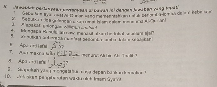 Jawablah pertanyaan-pertanyaan di bawah ini dengan jawaban yang tepat! 
1. Sebutkan ayat-ayat Al-Qur'an yang memerintahkan untuk berlomba-lomba dalam kebaikan! 
2. Sebutkan tiga golongan sikap umat Islam dalam menerima Al-Qur'anl 
3. Siapakah golongan zālimun linafsih! 
4. Mengapa Rasulullah saw. menasihatkan bertobat sebelum ajal? 
5. Sebutkan beberapa manfaat berlomba-lomba dalam kebajikan! 
6. Apa arti lafal 
7. Apa makna kala menurut Ali bin Abi Thalib? 
8. Apa arti lafal 
9. Siapakah yang mengetahui masa depan bahkan kematian? 
10. Jelaskan pengibaratan waktu oleh Imam Syafi'i!