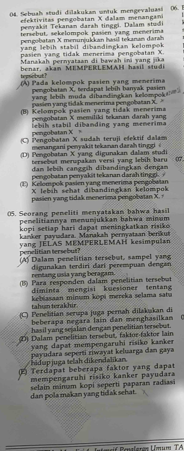 Sebuah studi dilakukan untuk mengevaluasi 06. E
efektivitas pengobatan X dalam menangani |
penyakit Tekanan darah tinggi. Dalam studi
tersebut, sekelompok pasien yang menerima
pengobatan X menunjukkan hasil tekanan darah
yang lebih stabil dibandingkan kelompok
pasien yang tidak menerima pengobatan X.
Manakah pernyataan di bawah ini yang jika
benar, akan MEMPERLEMAH hasil studi
tersebut?
(A) Pada kelompok pasien yang menerima
pengobatan X, terdapat lebih banyak pasien
yang lebih muda dibandingkan kelompok
pasien yang tidak menerima pengobatan X.
(B) Kelompok pasien yang tidak menerima
pengobatan X memiliki tekanan darah yang
lebih stabil dibanding yang menerima
pengobatan X
(C) Pengobatan X sudah teruji efektif dalam
menangani penyakit tekanan darah tinggi
(D) Pengobatan X yang digunakan dalam studi
tersebut merupakan versi yang lebih baru 07
dan lebih canggih dibandingkan dengan
pengobatan penyakit tekanan darah tinggi.
(E) Kelompok pasien yang menerima pengobatan
X lebih sehat dibandingkan kelompok
pasien yang tidak menerima pengobatan X.
05. Seorang peneliti menyatakan bahwa hasil
penelitiannya menunjukkan bahwa minum
kopi setiap hari dapat meningkatkan risiko
kanker payudara. Manakah pernyataan berikut
yang JELAS MEMPERLEMAH kesimpulan
penelitian tersebut?
(A) Dalam penelitian tersebut, sampel yang
digunakan terdiri darí perempuan dengan
rentang usia yang beragam.
(B) Para responden dalam penelitian tersebut
diminta mengisi kuesioner tentang
kebiasaan minum kopi mereka selama satu
tahun terakhir.
(C) Penelitian serupa juga pernah dilakukan di
beberapa negara lain dan menghasilkan 0
hasil yang sejalan dengan penelitian tersebut.
(D) Dalam penelitian tersebut, faktor-faktor lain
yang dapat mempengaruhi risiko kanker
payudara seperti riwayat keluarga dan gaya
hidup juga telah dikendalikan.
(E) Terdapat beberapa faktor yang dapat
mempengaruhi risiko kanker payudara
selain minum kopi seperti paparan radiasi
dan pola makan yang tidak sehat.
Intensif Penalaran Umum TA