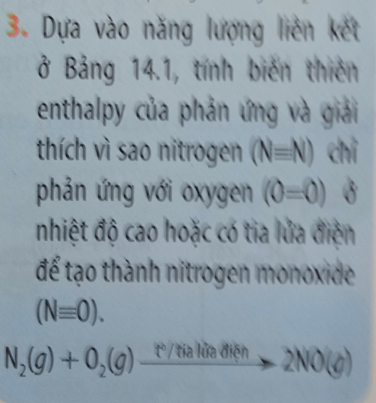 Dựa vào năng lượng liên kết 
ở Bảng 14.1, tính biến thiên 
enthalpy của phản ứng và giải 
thích vì sao nitrogen (Nequiv N) chỉ 
phản ứng với oxygen (0=0)
nhiệt độ cao hoặc có tia lửa điện 
để tạo thành nitrogen monoxide
(Nequiv 0).
N_2(g)+O_2(g)_ t°/tialied lên
-2NO(g)