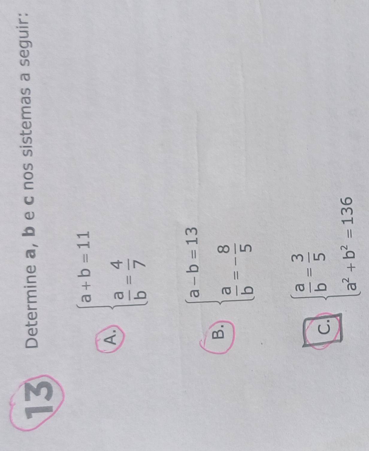 Determine a, b e c nos sistemas a seguir:
A. beginarrayl a+b=11  a/b = 4/7 endarray.
B. beginarrayl a-b=13  a/b =- 8/5 endarray.
c. beginarrayl  a/b = 3/5  a^2+b^2=136endarray.