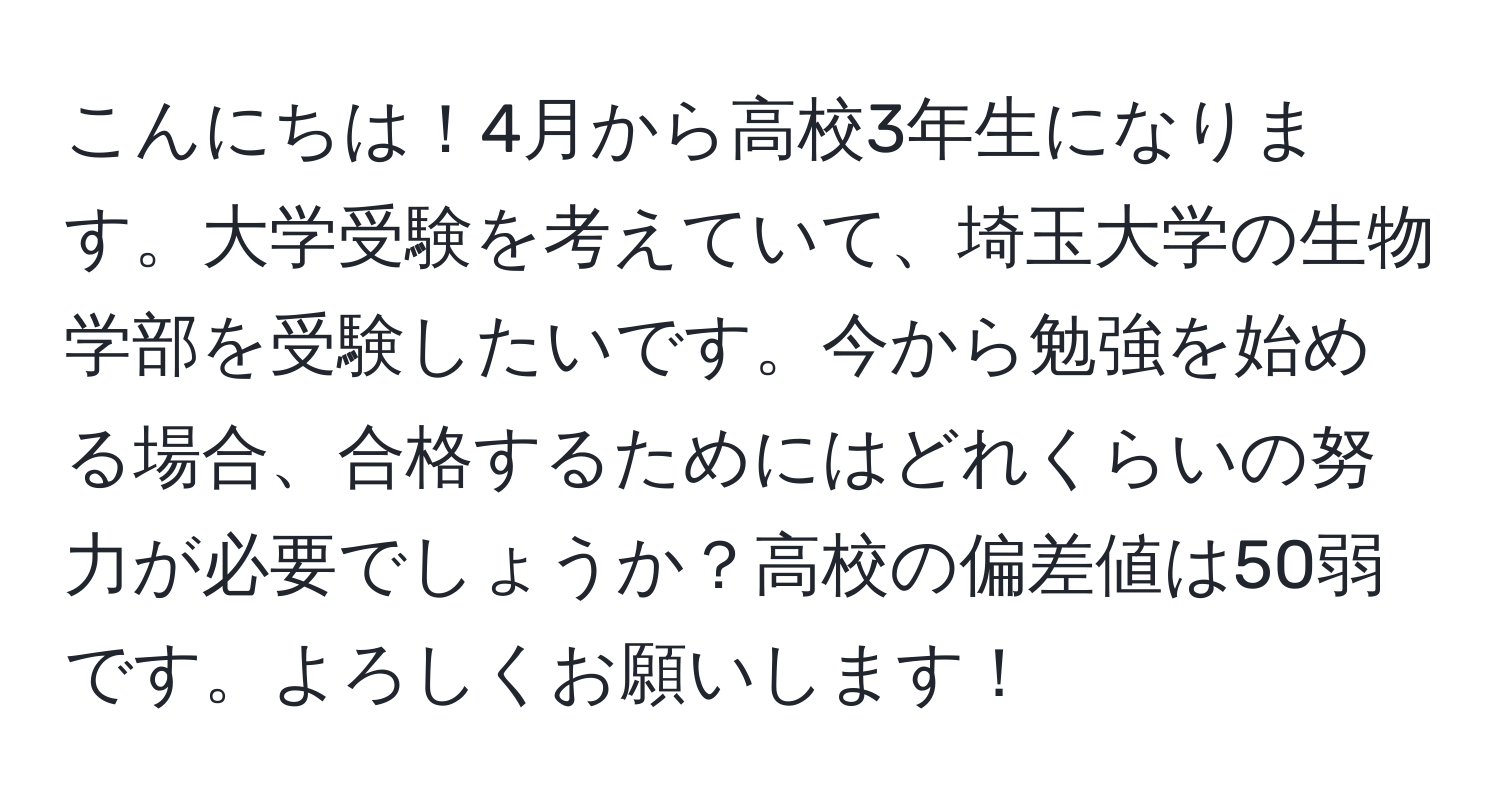 こんにちは！4月から高校3年生になります。大学受験を考えていて、埼玉大学の生物学部を受験したいです。今から勉強を始める場合、合格するためにはどれくらいの努力が必要でしょうか？高校の偏差値は50弱です。よろしくお願いします！