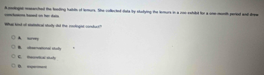 A zeologist researched the feeding habits of lemurs. She collected data by studying the lemurs in a zoo exhibit for a one-month period and drew
conclusions based on her data.
What kind of statistical study did the zoologist conduct?
A. survey
B. observational study
C. theoretical study
D. experiment