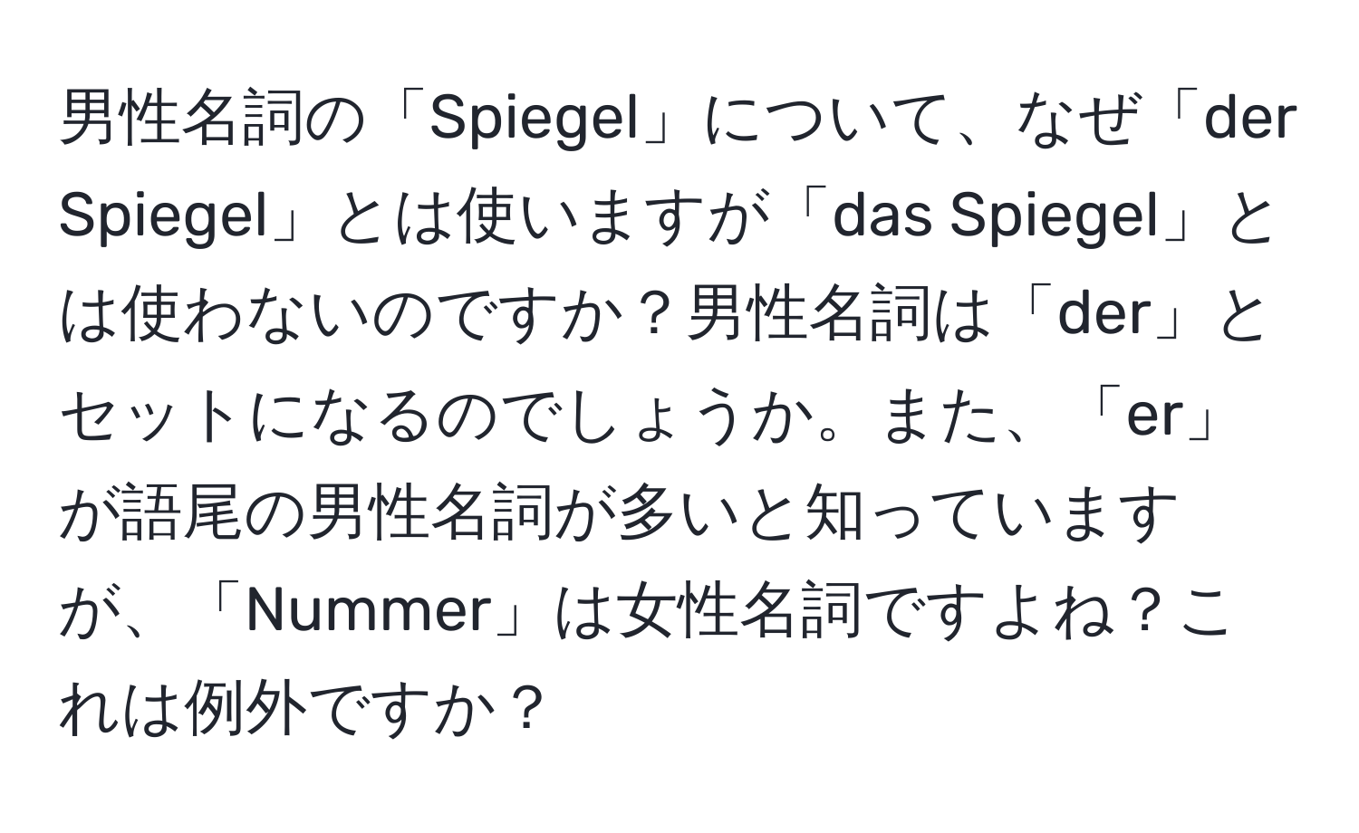 男性名詞の「Spiegel」について、なぜ「der Spiegel」とは使いますが「das Spiegel」とは使わないのですか？男性名詞は「der」とセットになるのでしょうか。また、「er」が語尾の男性名詞が多いと知っていますが、「Nummer」は女性名詞ですよね？これは例外ですか？