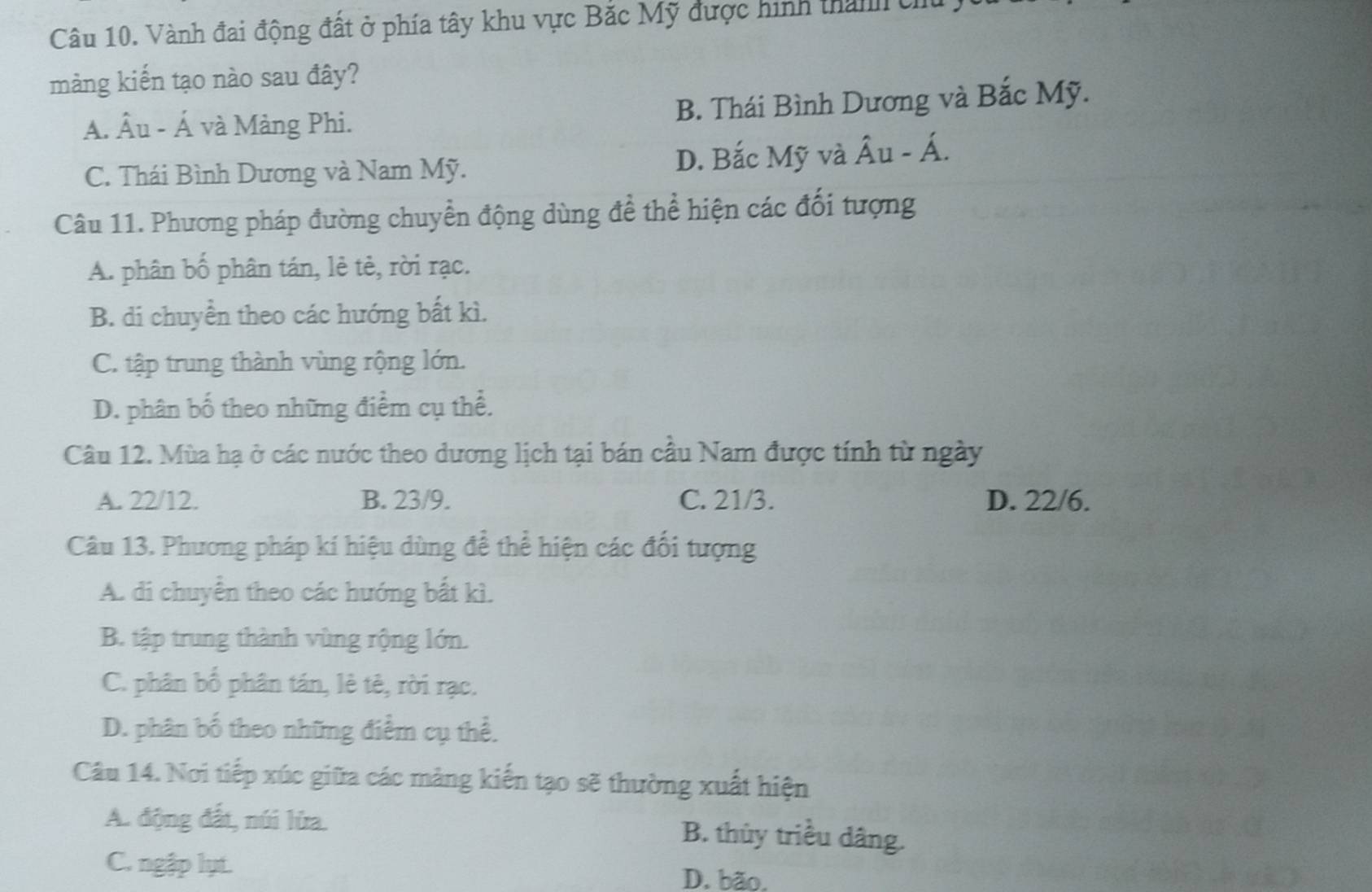 Vành đai động đất ở phía tây khu vực Bắc Mỹ được hình than U
mảng kiến tạo nào sau đây?
A. Âu - Á và Mảng Phi. B. Thái Bình Dương và Bắc Mỹ.
C. Thái Bình Dương và Nam Mỹ. D. Bắc Mỹ và hat AU-hat A
Câu 11. Phương pháp đường chuyển động dùng để thể hiện các đối tượng
A. phân bố phân tán, lẻ tẻ, rời rạc.
B. di chuyển theo các hướng bất kì.
C. tập trung thành vùng rộng lớn.
D. phân bố theo những điểm cụ thể.
Câu 12. Mùa hạ ở các nước theo dương lịch tại bán cầu Nam được tính từ ngày
A. 22/12. B. 23/9. C. 21/3. D. 22/6.
Câu 13. Phương pháp kí hiệu dùng để thể hiện các đối tượng
A. di chuyển theo các hướng bất kì.
B. tập trung thành vùng rộng lớn.
C. phân bố phân tán, lè tê, rời rạc.
D. phân bố theo những điểm cụ thể.
Câu 14. Nơi tiếp xúc giữa các màng kiến tạo sẽ thường xuất hiện
A. động đất, núi lửa.
B. thùy triều dâng.
C. ngập lụt. D. bão.