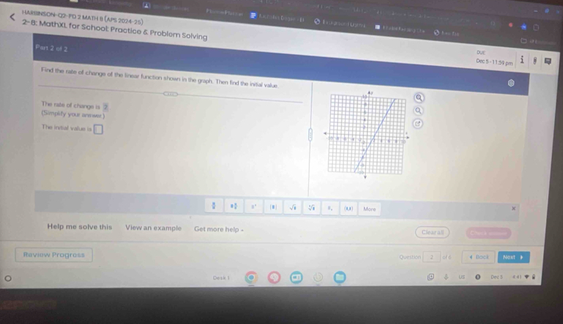 HARBINSON-Q2-PD 2 MATH B (APS 2024-25) 
Farltkas Dngan - E Ex arsord Ust *= T: 
2- B: MathXL for School: Practice & Problem Solving 
Part 2 of 2 
DUE 
Dec 5-11:59 pr 
Find the rate of change of the linear function shown in the graph. Then find the initial value 
The rate of change is 2
(Simplity your answer) 
The intial value is □
= □ /□   8°  #] 0. (0,8) More x 
Help me solve this View an example Get more help - Clear all 
Review Progross 2 of 6 4 Back Naxt k 
Question 
Desk 1 Dec 5 4 4