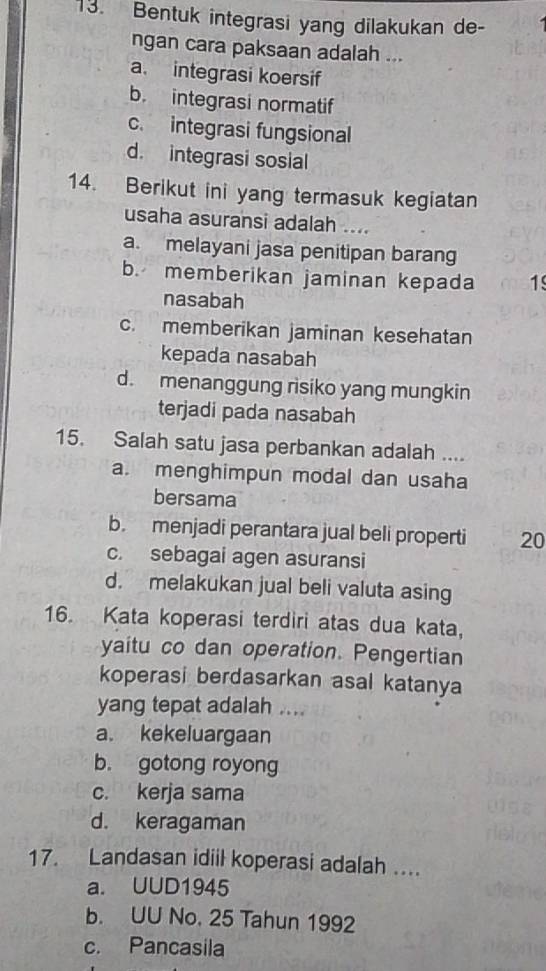 Bentuk integrasi yang dilakukan de-
ngan cara paksaan adalah ...
a. integrasi koersif
b. integrasi normatif
c. integrasi fungsional
d. integrasi sosial
14. Berikut ini yang termasuk kegiatan
usaha asuransi adalah ....
a. melayani jasa penitipan barang
b. memberikan jaminan kepada 1
nasabah
c. memberikan jaminan kesehatan
kepada nasabah
d. menanggung risiko yang mungkin
terjadi pada nasabah
15. Salah satu jasa perbankan adalah ....
a. menghimpun modal dan usaha
bersama
b. menjadi perantara jual beli properti 20
c. sebagai agen asuransi
d. melakukan jual beli valuta asing
16. Kata koperasi terdiri atas dua kata,
yaitu co dan operation. Pengertian
koperasi berdasarkan asal katanya
yang tepat adalah ....
a. kekeluargaan
b. gotong royong
c. kerja sama
d. keragaman
17. Landasan idiil koperasi adalah ....
a. UUD1945
b. UU No. 25 Tahun 1992
c. Pancasila