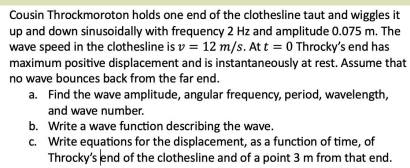 Cousin Throckmoroton holds one end of the clothesline taut and wiggles it 
up and down sinusoidally with frequency 2 Hz and amplitude 0.075 m. The 
wave speed in the clothesline is v=12m/s. At t=0 Throcky’s end has 
maximum positive displacement and is instantaneously at rest. Assume that 
no wave bounces back from the far end. 
a. Find the wave amplitude, angular frequency, period, wavelength, 
and wave number. 
b. Write a wave function describing the wave. 
c. Write equations for the displacement, as a function of time, of 
Throcky’s end of the clothesline and of a point 3 m from that end.