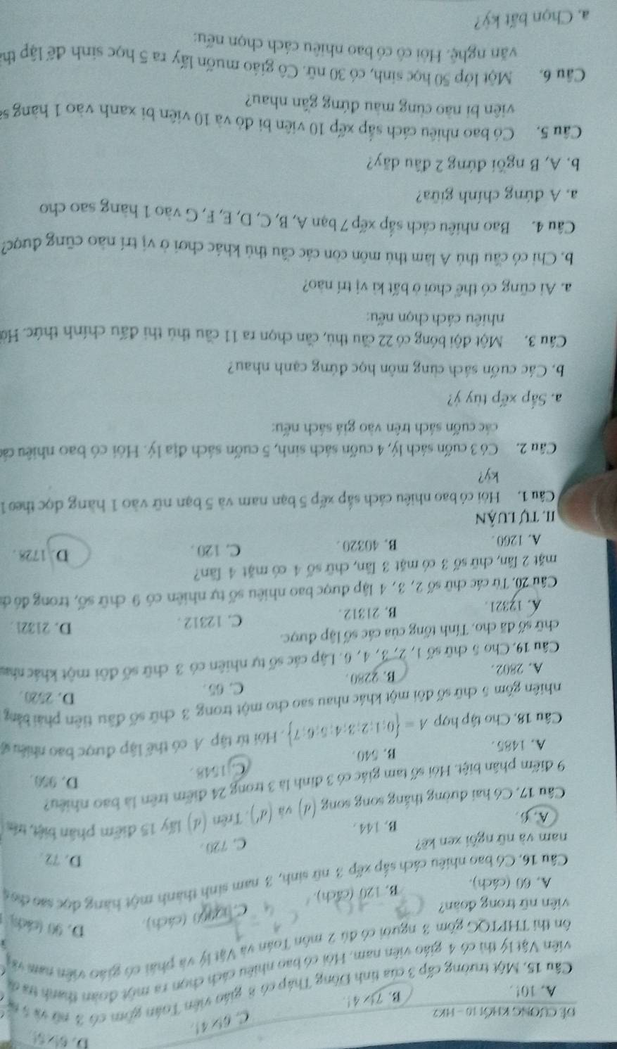 Đề Cương khối 10 - HK2
C. 6!* 4!
A. 10!.
B. 7 4!.
Cầu 15, Một trường cấp 3 của tỉnh Đông Tháp có 8 giáo viên Toán gồm có 3 nữ và 5 t
Viên Vật lý thì có 4 giáo viên nam. Hội có bao nhiều cách chọn ra một đoàn thanh tra đã
ôn thi THPTQG gồm 3 người có đú 2 môn Toán và Vật lý và phái có giáo viên nam vớ
viên nữ trong đoàn?
C. hanc0 (cách), D. 90 (cáchs)
B. 120 (Ca^t h).
A. 60 (cách).
Câu 16. Có bao nhiêu cách sắp xếp 3 nữ sinh, 3 nam sinh thành một hàng đọc sao đoc
D. 72 .
nam và nữ ngồi zen kẽ?
C. 720
A. 6. B. 144 .
Câu 17, Có hai đường thắng song song (d) và (d') ), Trên (d) lấy 15 điểm phân biệt, trên
9 điểm phân biệt. Hỏi số tam giác có 3 đinh là 3 trong 24 điểm trên là bao nhiều?
D. 950.
A. 1485 . B. 540 C. 1548 .
Câu 18, Cho tập hợp A= 0;1;2;3;4;5;6;7.Hỏi từ tập A có thể lập được bao nhiều s
nhiên gồm 5 chữ số đôi một khác nhau sao cho một trong 3 chữ số đầu tiên phải bằng
D. 2520 
C. 65
A. 2802 . B. 2280.
Câu 19. Cho 5 chữ số 1, 2, 3, 4, 6. Lập các số tự nhiên có 3 chữ số đôi một khác nhm
chữ số đã cho. Tính tổng của các số lập được. D. 21321 
A. 12321. B. 21312 . C. 12312 .
Câu 20, Từ các chữ số 2, 3, 4 lập được bao nhiêu số tự nhiên có 9 chữ số, trong đó đi
mặt 2 lần, chữ số 3 có mặt 3 lần, chữ số 4 có mặt 4 lần?
A. 1260 . B. 40320 . C. 120 .
D. 1728 .
II tự luận
Câu 1. Hội có bao nhiêu cách sắp xếp 5 bạn nam và 5 bạn nữ vào 1 hàng đọc theo 1
ky?
Câu 2. Có 3 cuốn sách lý, 4 cuốn sách sinh, 5 cuốn sách địa lý. Hỏi có bao nhiêu các
các cuốn sách trên vào giá sách nếu:
a. Sắp xếp tùy ý?
b. Các cuốn sách cùng môn học đứng cạnh nhau?
Câu 3.  Một đội bóng có 22 cầu thủ, cần chọn ra 11 cầu thủ thi đấu chính thức. Hờ
nhiêu cách chọn nếu:
a. Ai cũng có thể chơi ở bất kì vị trí nào?
b. Chi có cầu thủ A làm thủ môn còn các cầu thủ khác chơi ở vị trí nào cũng được?
Câu 4. Bao nhiêu cách sắp xếp 7 bạn A, B, C, D, E, F, G vào 1 hàng sao cho
a. A đứng chính giữa?
b. A, B ngồi đứng 2 đầu dãy?
Câu 5. Có bao nhiêu cách sắp xếp 10 viên bì đỏ và 10 viên bi xanh vào 1 hàng sĩ
viên bi nào cùng màu đứng gần nhau?
Cầu 6. Một lớp 50 học sinh, có 30 nữ. Cô giáo muốn lấy ra 5 học sinh để lập th
văn nghệ. Hòi cô có bao nhiêu cách chọn nếu:
a. Chọn bất kỳ?