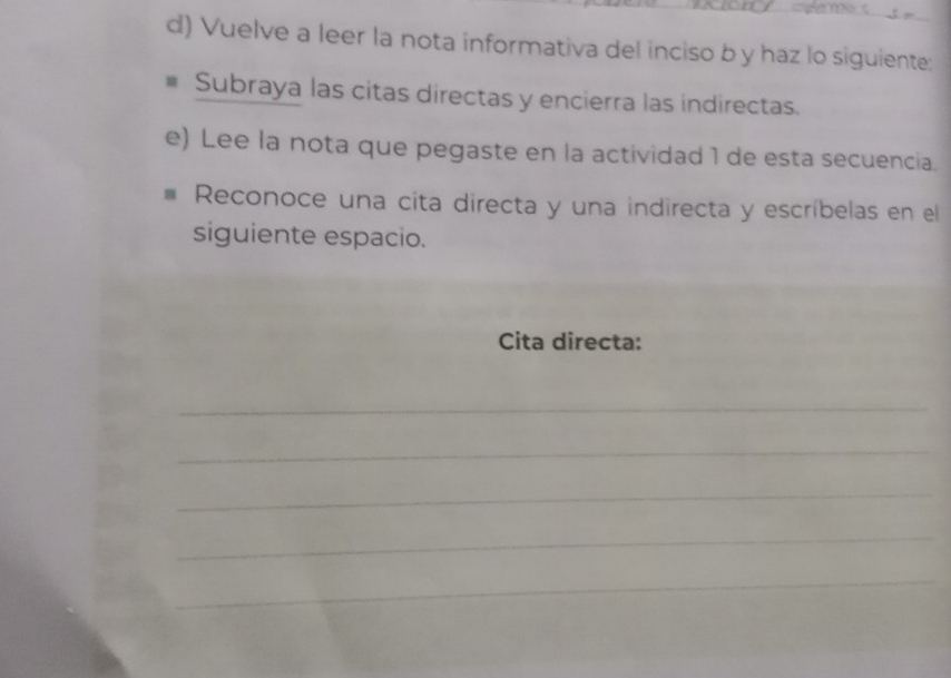 Vuelve a leer la nota informativa del inciso b y haz lo siguiente: 
Subraya las citas directas y encierra las indirectas. 
e) Lee la nota que pegaste en la actividad 1 de esta secuencia. 
Reconoce una cita directa y una indirecta y escríbelas en el 
siguiente espacio. 
Cita directa: 
_ 
_ 
_ 
_ 
_