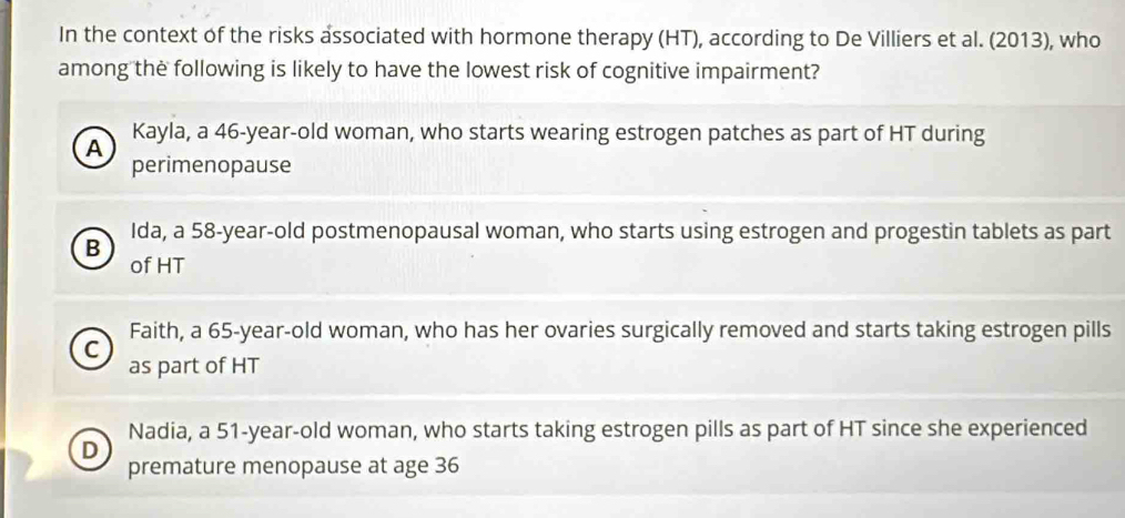 In the context of the risks associated with hormone therapy (HT), according to De Villiers et al. (2013), who
among the following is likely to have the lowest risk of cognitive impairment?
Kayla, a 46-year -old woman, who starts wearing estrogen patches as part of HT during
A
perimenopause
Ida, a 58-year-old postmenopausal woman, who starts using estrogen and progestin tablets as part
B
of HT
Faith, a 65 -year-old woman, who has her ovaries surgically removed and starts taking estrogen pills
C
as part of HT
Nadia, a 51-year -old woman, who starts taking estrogen pills as part of HT since she experienced
D
premature menopause at age 36