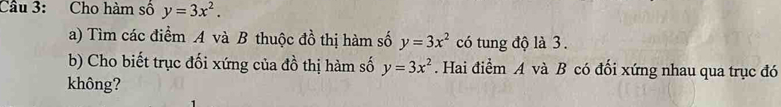 Cho hàm số y=3x^2. 
a) Tìm các điểm A và B thuộc đồ thị hàm số y=3x^2 có tung độ là 3.
b) Cho biết trục đối xứng của đồ thị hàm số y=3x^2. Hai điểm A và B có đối xứng nhau qua trục đó
không?