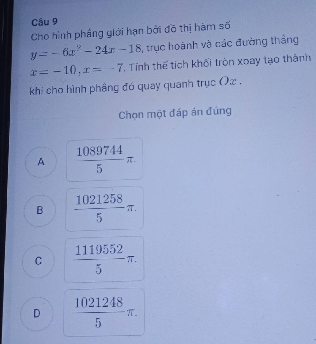 Cho hình phẳng giới hạn bởi đồ thị hàm số
y=-6x^2-24x-18 , trục hoành và các đường thắng
x=-10, x=-7. Tính thể tích khối tròn xoay tạo thành
khi cho hình phẳng đó quay quanh trục Ox.
Chọn một đáp án đúng
A  1089744/5 π.
B  1021258/5 π.
C  1119552/5 π.
D  1021248/5 π.