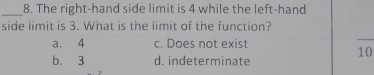 The right-hand side limit is 4 while the left-hand
side limit is 3. What is the limit of the function?
a. 4 c. Does not exist
b. 3 d. indeterminate
10