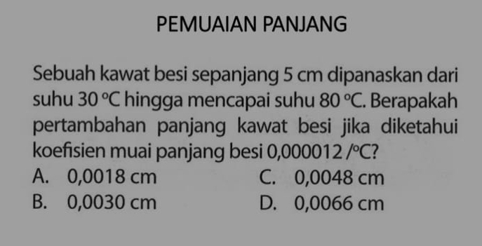 PEMUAIAN PANJANG
Sebuah kawat besi sepanjang 5 cm dipanaskan dari
suhu 30°C hingga mencapai suhu 80°C. Berapakah
pertambahan panjang kawat besi jika diketahui
koefisien muai panjang besi 0,00001 2/^circ C I
A. 0,0018 cm C. 0,0048 cm
B. 0,0030 cm D. 0,0066 cm