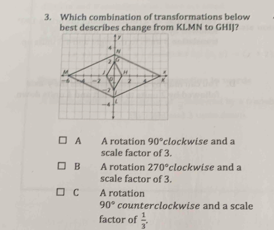 Which combination of transformations below
best describes change from KLMN to GHIJ?
A A rotation 90° clockwise and a
scale factor of 3.
B A rotation 270° clockwise and a
scale factor of 3.
C A rotation
90° counterclockwise and a scale
factor of  1/3 .