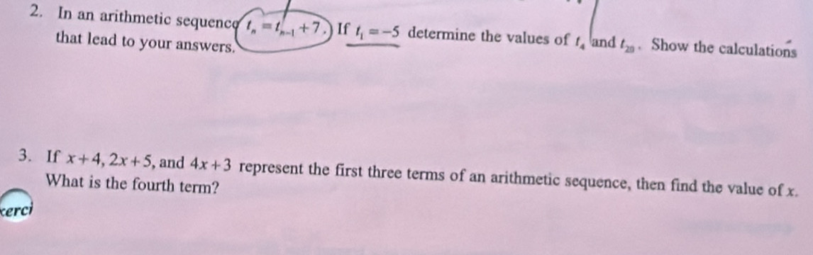 In an arithmetic sequencq t_n=t_n-1+7 If t_1=-5 determine the values of t_4 and t_20. Show the calculations 
that lead to your answers. 
3. If x+4, 2x+5 , and 4x+3 represent the first three terms of an arithmetic sequence, then find the value of x. 
What is the fourth term? 
cerci