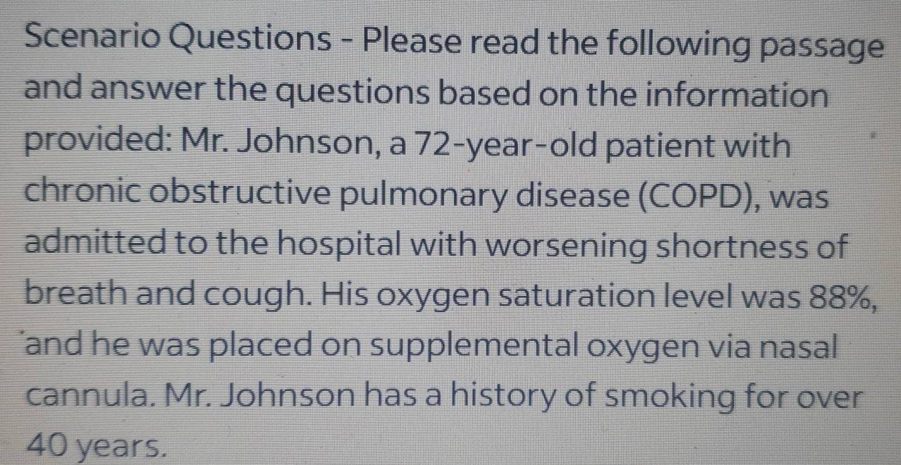 Scenario Questions - Please read the following passage 
and answer the questions based on the information 
provided: Mr. Johnson, a 72-year-old patient with 
chronic obstructive pulmonary disease (COPD), was 
admitted to the hospital with worsening shortness of 
breath and cough. His oxygen saturation level was 88%, 
’and he was placed on supplemental oxygen via nasal 
cannula. Mr. Johnson has a history of smoking for over
40 years.