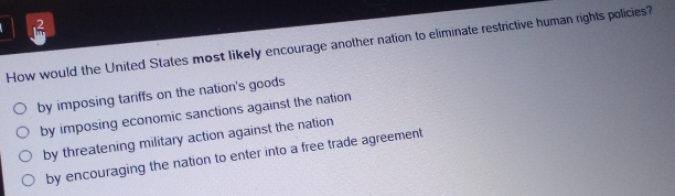 How would the United States most likely encourage another nation to eliminate restrictive human rights policies?
by imposing tariffs on the nation's goods
by imposing economic sanctions against the nation
by threatening military action against the nation
by encouraging the nation to enter into a free trade agreement