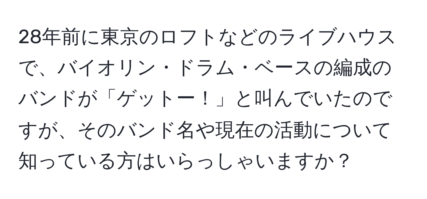 28年前に東京のロフトなどのライブハウスで、バイオリン・ドラム・ベースの編成のバンドが「ゲットー！」と叫んでいたのですが、そのバンド名や現在の活動について知っている方はいらっしゃいますか？