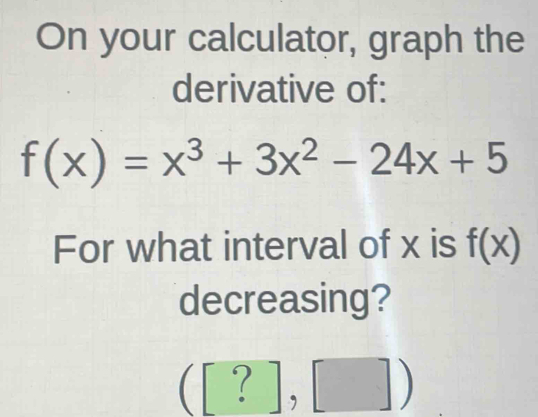 On your calculator, graph the 
derivative of:
f(x)=x^3+3x^2-24x+5
For what interval of x is f(x)
decreasing?
([?],[])