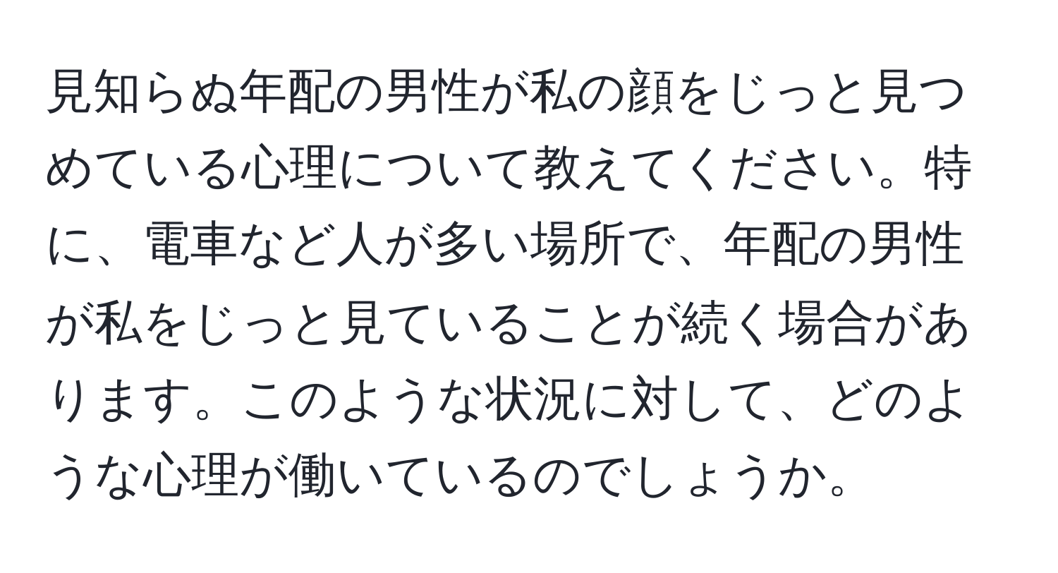 見知らぬ年配の男性が私の顔をじっと見つめている心理について教えてください。特に、電車など人が多い場所で、年配の男性が私をじっと見ていることが続く場合があります。このような状況に対して、どのような心理が働いているのでしょうか。