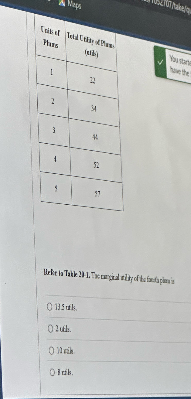 Maps
tkq
You starts
have the
Refer to Table 20-1. The marginal utility of the fourth plum is
13.5 utils.
2 utils.
10 utils.
8 utils.