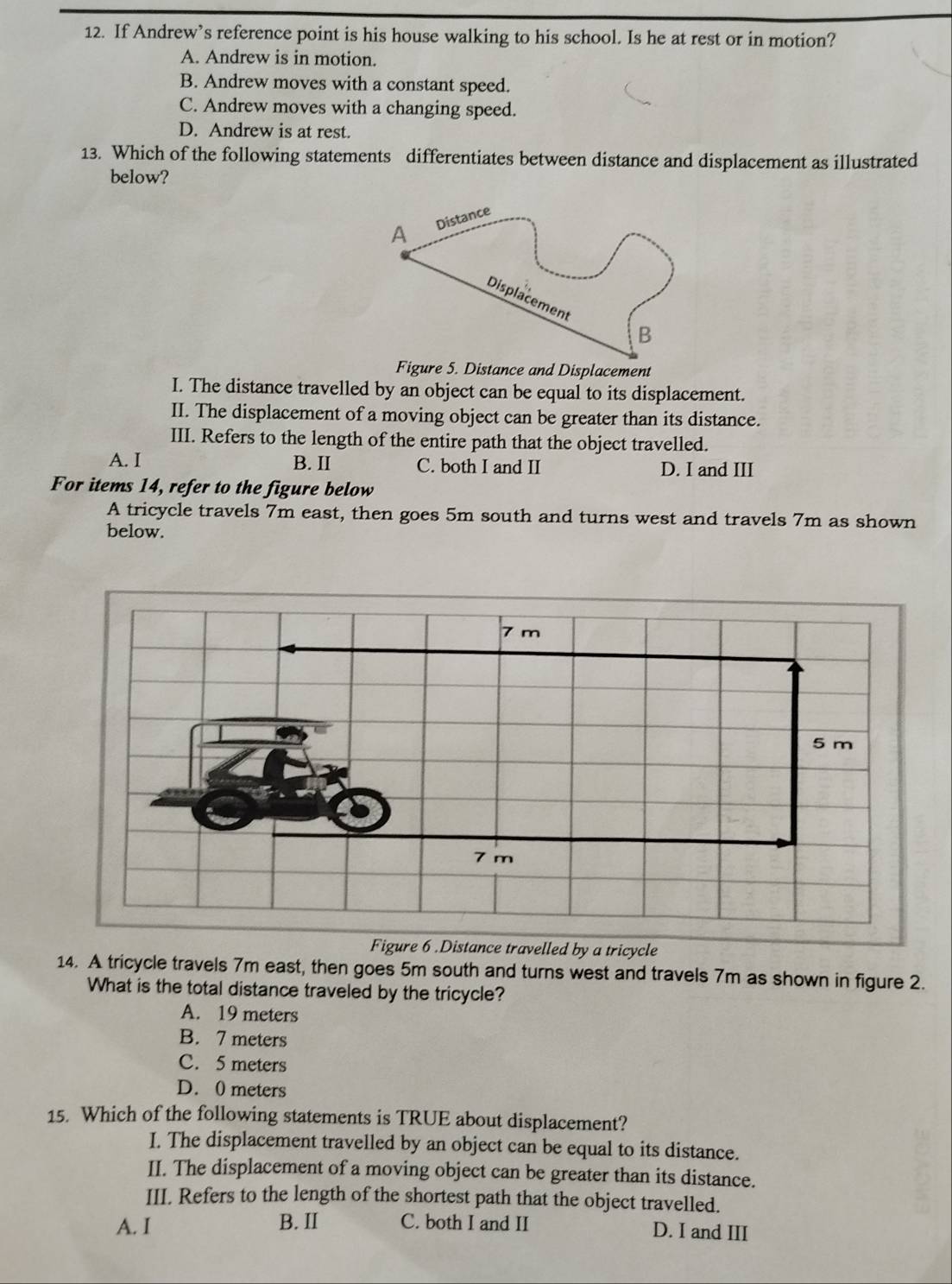 If Andrew’s reference point is his house walking to his school. Is he at rest or in motion?
A. Andrew is in motion.
B. Andrew moves with a constant speed.
C. Andrew moves with a changing speed.
D. Andrew is at rest.
13. Which of the following statements differentiates between distance and displacement as illustrated
below?
Figure 5. Distance and Displacement
I. The distance travelled by an object can be equal to its displacement.
II. The displacement of a moving object can be greater than its distance.
III. Refers to the length of the entire path that the object travelled.
A. I B. II C. both I and II D. I and III
For items 14, refer to the figure below
A tricycle travels 7m east, then goes 5m south and turns west and travels 7m as shown
below.
Figure 6 .Distance travelled by a tricycle
14. A tricycle travels 7m east, then goes 5m south and turns west and travels 7m as shown in figure 2.
What is the total distance traveled by the tricycle?
A. 19 meters
B. 7 meters
C. 5 meters
D. 0 meters
15. Which of the following statements is TRUE about displacement?
I. The displacement travelled by an object can be equal to its distance.
II. The displacement of a moving object can be greater than its distance.
III. Refers to the length of the shortest path that the object travelled.
A. I B. II C. both I and II D. I and III