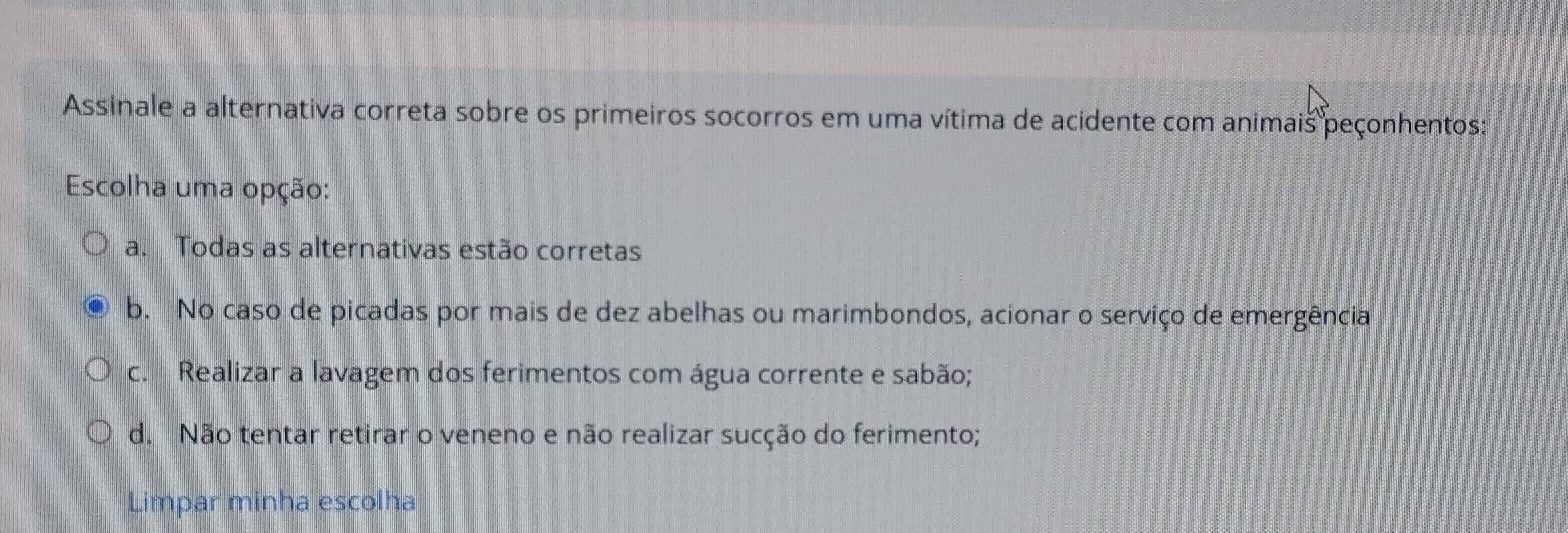 Assinale a alternativa correta sobre os primeiros socorros em uma vítima de acidente com animais peçonhentos:
Escolha uma opção:
a. Todas as alternativas estão corretas
b. No caso de picadas por mais de dez abelhas ou marimbondos, acionar o serviço de emergência
c. Realizar a lavagem dos ferimentos com água corrente e sabão;
d. Não tentar retirar o veneno e não realizar sucção do ferimento;
Limpar minha escolha