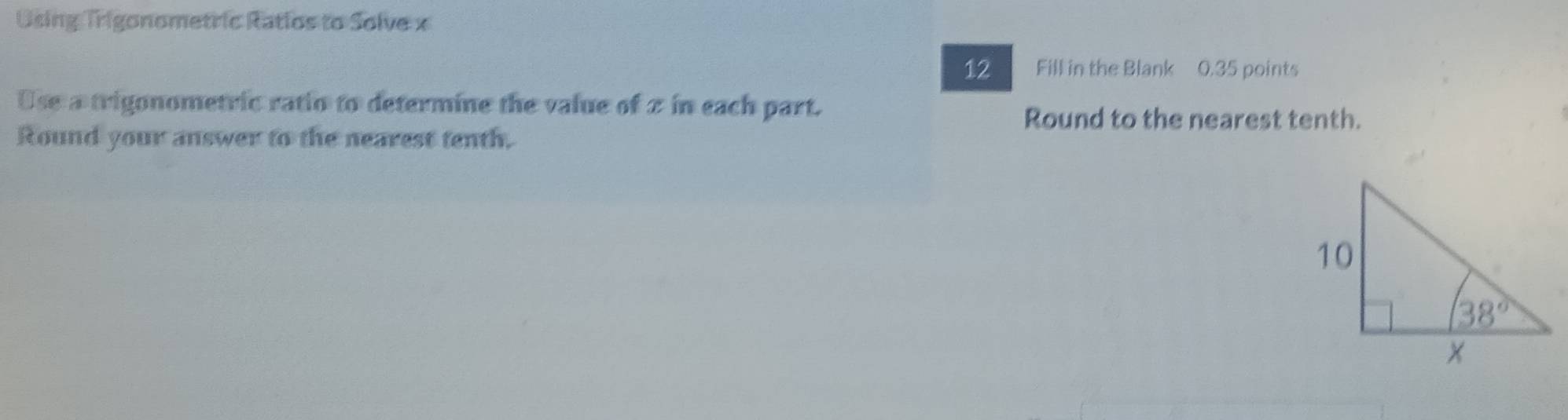 Using Trigonometric Ratios to Solve x
12 Fill in the Blank 0.35 points
Use a trigonometric ratio to determine the value of 2 in each part.
Round to the nearest tenth.
Round your answer to the nearest tenth.