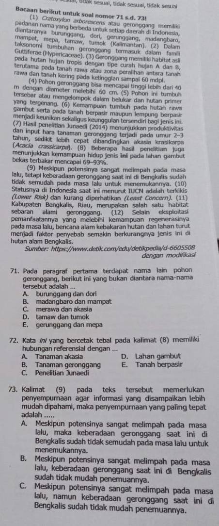 tdai, tidak sesuai, tidak sesuai, tidak sesuai
Bacaan berikut untuk soal nomor 71 s.d. 73!
(1) Cratoxylon arborescens atau geronggang memiliki
padanan nama yang berbeda untuk setiap daerah di Indonesia.
diantaranya burunggang, dori, gerunggang, madangbaro.
mampat, mepa, tamaw, tumok (Kalimantan). (2) Dalam
taksonomi tumbuhan geronggang termasuk dalam famili
Guttiferae (Hypericaceae). (3) Geronggang memiliki habitat asli
pada hutan hujan tropis dengan tipe curah hujan A dan B,
terutama pada tanah rawa atau zona peralihan antara tanah
rawa dan tanah kering pada ketinggian sampai 60 mdpl.
(4) Pohon geronggang bisa mencapai tinggi lebih dari 40
m dengan diameter melebihi 60 cm. (5) Pohon ini tumbuh
tersebar atau mengelompok dalam belukar dan hutan primer
yang tergenang. (6) Kemampuan tumbuh pada hutan rawa
gambut serta pada tanah berpasir maupun lempung berpasir
menjadi keunikan sekaligus keunggulan tersendiri bagi jenis ini.
(7) Hasil penelitian Junaedi (2014) menunjukkan produktivitas
dan input hara tanaman geronggang terjadi pada umur 2-3
tahun, sedikit lebih cepat dibandingkan akasia krasikarpa
(Acacia crassicarpa). (8) Beberapa hasil penelitian juga
menunjukkan kemampuan hidup jenis ini pada lahan gambut
bekas terbakar mencapai 69-93%.
(9) Meskipun potensinya sangat melimpah pada masa
lalu, tetapi keberadaan geronggang saat ini di Bengkalis sudah
tidak semudah pada masa laiu untuk menemukannya. (10)
Statusnya di Indonesia saat ini menurut IUCN adalah terkikis
(Lower Risk) dan kurang diperhatikan (Least Concern). (11)
Kabupaten Bengkalis, Riau, merupakan salah satu habitat
sebaran alami geronggang. (12) Selain eksploitasi
pemanfaatannya yang melebihi kemampuan regenerasinya
pada masa lalu, bencana alam kebakaran hutan dan lahan turut
menjadi faktor penyebab semakin berkurangnya jenis ini di
hutan alam Bengkalis.
Sumber: https://www.detik.com/edu/detikpedia/d-6605508
dengan modifikasi
71. Pada paragraf pertama terdapat nama lain pohon
geronggang, berikut ini yang bukan diantara nama-nama
tersebut adalah ...
A. burunggang dan dori
B. madangbaro dan mampat
C. merawa dan akasia
D. tamaw dan tumok
E. gerunggang dan mepa
72. Kata in/ yang bercetak tebal pada kalimat (8) memiliki
hubungan referensial dengan ...
A. Tanaman akasia D. Lahan gambut
B. Tanaman geronggang E. Tanah berpasir
C. Penelitian Junaedi
73. Kalimat (9) pada teks tersebut memerlukan
penyempurnaan agar informasi yang disampaikan lebih
mudah dipahami, maka penyempurnaan yang paling tepat
adalah .....
A. Meskipun potensinya sangat melimpah pada masa
lalu, maka keberadaan geronggang saat ini di
Bengkalis sudah tidak semudah pada masa lalu untuk
menemukannya.
B. Meskipun potensinya sangat melimpah pada masa
lalu, keberadaan geronggang saat ini di Bengkalis
sudah tidak mudah penemuannya.
C. Meskipun potensinya sangat melimpah pada masa
lalu, namun keberadaan geronggang saat ini di
Bengkalis sudah tidak mudah penemuannya.