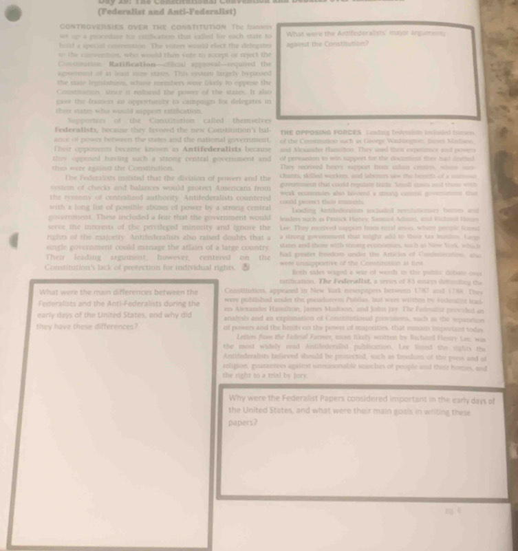 (Federalist and Anti-Federalist)
COnTrOVERSIES oVER THE COnSTiTUtioN The fadNea
up a psocedure for cofication that idled for each stare to What were the Antifederalists' major Argumenns
hual a spocal conrrention. The voters would elect the delegates agairet the Constisution?
to the convention, who would then vare to socept or reject the
Comiton Ratification—ofical approval—required the
agsement of at least suze states. This setet largely bypassed
the mate legnsistuin, whase members were bikely to oppose the
Conatisson, since it redured the power of the states. It also
gave the framen as opportunity to campaign tor delegates in
thenr states who would suppert ratification.
Supporters of the Constitution called themselves
Federalists, became they favored the new Constintion's bal. THE OPPOSING FORCES : Lestng Tedvoist invluad trsen
ance of power between the states and the national government. of the Consntution such as George Winingion, fse Misliseo
Their opponents became knesen as Antifederalists because and Mexander Ransitoo. They used then expermor and powe
they ogpused having such a sttong central goverment and of perssion to win sappent for the document they had ileatted 
this were ayainst the Constination. They recerved hervy support from ihas center, whine ms
The Federalists insisted that thier division of powers and the  ant, skiled workes, and labemes we  the  horts of  a  cm    
vester of checks and balances would protect Americans from govenment that could regulate tnds. Seall csus and thess with
the tyrenny of contralized authority. Antifederalists countered weak ecomenies also lavored a sming contest gowersment that 
with a long list of posible abuses ef power by a strong central could prseect the miveds.
Laading Antrbederalists inchaded reestutsmary bome and
government. These included a fear that the government would leiders such as Patsck Henry, Sanmil Adams, and Fichml Hames
serve the innerests of the privileged minunity and ignore the Lee. They recrived ipport for rozal arin, whine pemplc tud
rights of the majority. Antifederalists also raised doubts that a  a strung goverment shat might add to their tas buslos. Lave
single government could manage the affairs of a large country states and thome with strong econormes, sch as Now Yoek, whct
Their leading argument, however, centered on the had grester trendoiss undie te Atticles of Conilecations at
Constitution's lack of protection for individual rights.  were unsupportive of the Constirusoon at tirst
Bcgh sides waged a war of worth in thir pudnlc dobote ove
nstification. The Federal1st, a series of 85 estays datding the
What were the main differences between the Constilution, appeared in New Yurk newspepers betwesn 17907 and 1788 The
were published under the pocudorem Publias, but were wiithon by sedener lead
Federalists and the Anti-Federalists during the ers Alexander Hamilion, James Madison, and John Jay. The Felealet provaled an
early days of the United States, and why did analyils and an explanation of Constitutional provisioes, rch as the sparation
they have these differences? of powers and the limits on the power of majorittes, that misai imporised todw
Letters from the Federal Farmer, mont Rkety wotten by Wechand Flestry Lee, was
the most widely read Aistifederalist publication. Lee lined the rights the
Antifederalists believed should be pritected, such as frodum of the press and of
religion, guarantees agairst unnuasonable smuches of people and their homes, and
the right to a trial by Jury.
Why were the Federalist Papers considered important in the early days of
the United States, and what were their main goals in writing these
papers ?