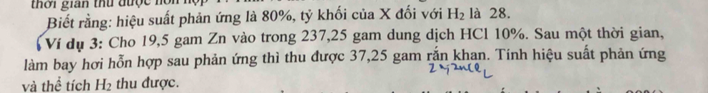 thời gian thứ được nồn là 28. 
Biết rằng: hiệu suất phản ứng là 80%, tỷ khối của X đối với H_2
Ví dụ 3: Cho 19,5 gam Zn vào trong 237, 25 gam dung dịch HCl 10%. Sau một thời gian, 
làm bay hơi hỗn hợp sau phản ứng thì thu được 37, 25 gam rắn khan. Tính hiệu suất phản ứng 
và thể tích H_2 thu được.