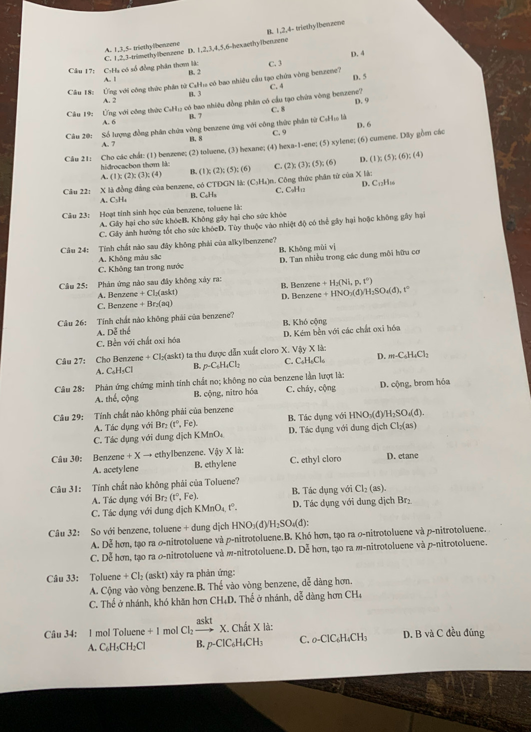 B. 1,2,4- triethylbenzene
A. 1,3,5- triethylbenzene
C. 1,2,3-trimethylbenzene D. 1,2,3,4,5,6-hexaethylbenzene
D. 4
Câu 17: C₇Hs có số đồng phân thơm là:
C. 3
B. 2
A. 1
Câu 18: Ứng với công thức phân tử CsH₁ có bao nhiêu cầu tạo chứa vòng benzene? D. 5
B. 3 C. 4
A. 2
Câu 19: Ứng với công thức C₆H₁₂ có bao nhiêu đồng phân có cầu tạo chứa vòng benzene? D. 9
C. 8
A. 6 B. 7
Câu 20: Số lượng đồng phân chứa vòng benzene ứng với công thức phân từ C₆H₁ là D. 6
B. 8 C. 9
A. 7
Câu 21: Cho các chất: (1) benzene; (2) toluene, (3) hexane; (4) hexa-1-ene; (5) xylene; (6) cumene. Dãy gồm các
hiđrocacbon thơm là:
A. ( l );(2);(3);(4) B. (1);(2);(5);(6) C. (2);(3);(5);(6) D. (1);(5);(6);(4)
D. C_12H 16
Câu 22: X là đồng đẳng của benzene, có CTĐGN là: (C_3H_4)r n. Công thức phân tử của X là:
A. C₃H₄ B. C₆H₈ C. C_9H_12
Câu 23: Hoạt tính sinh học của benzene, toluene là:
A. Gây hại cho sức khỏeB. Không gây hại cho sức khỏe
C. Gây ảnh hưởng tốt cho sức khỏeD. Tùy thuộc vào nhiệt độ có thể gây hại hoặc không gây hại
Câu 24: Tính chất nào sau đây không phải của alkylbenzene?
A. Không màu sắc B. Không mùi vị
C. Không tan trong nước D. Tan nhiều trong các dung môi hữu cơ
Câu 25: Phản ứng nào sau đây không xảy ra:
A. Benzene +CI_2(askt) B. Benzene +H_2(Ni,p,t°)
C. Benzene + +Br_2(aq) D. Benzene +HNO_3(d)/H_2SO_4(d),t°
Câu 26: Tính chất nào không phải của benzene?
A. Dễ thế B. Khó cộng
C. Bền với chất oxi hóa D. Kém bền với các chất oxi hóa
Câu 27: Cho Benzene +C 2(askt) ta thu được dẫn xuất cloro X. Vậy X là:
A. C₆H₅Cl
B. p-C_6H_4Cl_2 C. _6H_4H_6Cl_6 D. m-C_6H_4Cl_2
Câu 28: Phản ứng chứng minh tính chất no; không no của benzene lần lượt là:
A. thế, cộng B. cộng, nitro hóa C. cháy, cộng D. cộng, brom hóa
Câu 29: Tính chất nào không phải của benzene
A. Tác dụng với Br₂ (t°,Fe). B. Tác dụng với HNO₃(đ)/ H_2SO_4(d).
C. Tác dụng với dung dịch KMnO₄, D. Tác dụng với dung dịch Cl_2(as)
Câu 30: Benzene +Xto ethylbenzene. Vậy X là:
A. acetylene B. ethylene C. ethyl cloro D. etane
Câu 31: Tính chất nào không phải của Toluene?
A. Tác dụng với Br₂ (t°,Fe). B. Tác dụng với Cl_2(as).
C. Tác dụng với dung dịch I KMnO_4,t°. D. Tác dụng với dung dịch Br₂
Câu 32: So với benzene, toluene + dung dịch HNO₃(đ)/ H_2SO_4(d)
A. Dễ hơn, tạo ra の-nitrotoluene và p-nitrotoluene.B. Khó hơn, tạo ra の-nitrotoluene và p-nitrotoluene. 
C. Dễ hơn, tạo ra o-nitrotoluene và m-nitrotoluene.D. Dễ hơn, tạo ra m-nitrotoluene và p-nitrotoluene.
Câu 33: Toluene +Cl_2(askt) 0 xảy ra phản ứng:
A. Cộng vào vòng benzene.B. Thế vào vòng benzene, dễ dàng hơn.
C. Thế ở nhánh, khó khăn hơn CH_4D 0. Thế ở nhánh, dễ dàng hơn CH_4
Câu 34: 1 mol Toluene + 1 mol Cl_2xrightarrow askt X. Chất X là:
A. C₆H₅CH₂Cl B. p-ClC_6H_4CH_3 C. _0-ClC_6H_4CH_3 D. B và C đều đúng