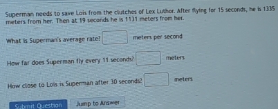 Superman needs to save Lois from the clutches of Lex Luthor. After flying for 15 seconds, he is 1335
meters from her. Then at 19 seconds he is 1131 meters from her. 
What is Superman's average rate? □ meters per second
How far does Superman fly every 11 seconds? □ meters
How close to Lois is Superman after 30 seconds? □ meters
Submit Question Jump to Answer