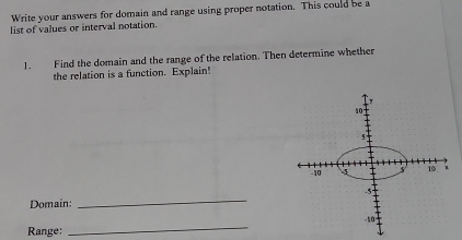 Write your answers for domain and range using proper notation. This could be a 
list of values or interval notation. 
1. Find the domain and the range of the relation. Then determine whether 
the relation is a function. Explain! 
Domain: 
_ 
_ 
Range: