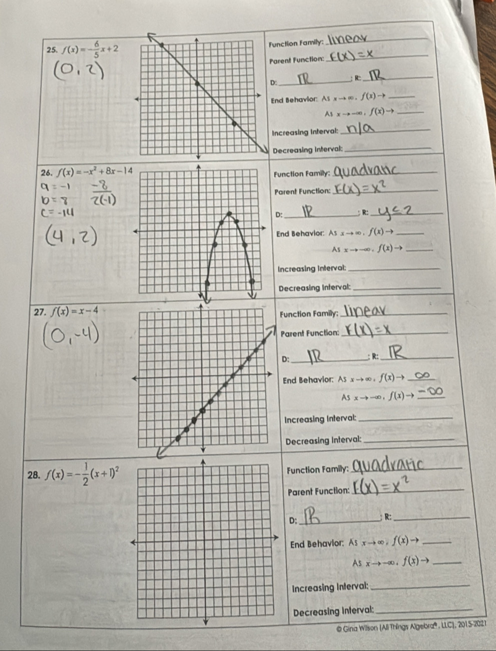 f(x)=- 6/5 x+2 unction Family:_ 
_ 
arent Function: 
D: __: R:_ 
End Behavior: As xto ∈fty 。 . f(x)to _ 
As xto -∈fty , f(x)to _ 
Increasing Interval: 
_ 
Decreasing Interval;_ 
26. f(x)=-x^2+8x-14 Function Family:_ 
Parent Function: 
_ 
D:_ ; R:_ 
End Behavior: As xto ∈fty , f(x)to _ 
As xto -∈fty , f(x)to _ 
Increasing interval:_ 
Decreasing Interval:_ 
27. f(x)=x-4
Function Family: 
_ 
Parent Function:_ 
D:_ 
:R:_ 
End Behavior: Asxto ∈fty , f(x)to _
Asxto -∈fty , f(x)to _ 
Increasing Interval:_ 
Decreasing Interval:_ 
28. f(x)=- 1/2 (x+1)^2 Function Family:_ 
Parent Function: 
_ 
D:_ 
R:_ 
End Behavior: As xto ∈fty , f(x)to _ 
As xto -∈fty , f(x)to _ 
Increasing Interval:_ 
Decreasing Interval:_ 
@ Gina Wilson (All Things Algebra® , LLC), 2015-2027