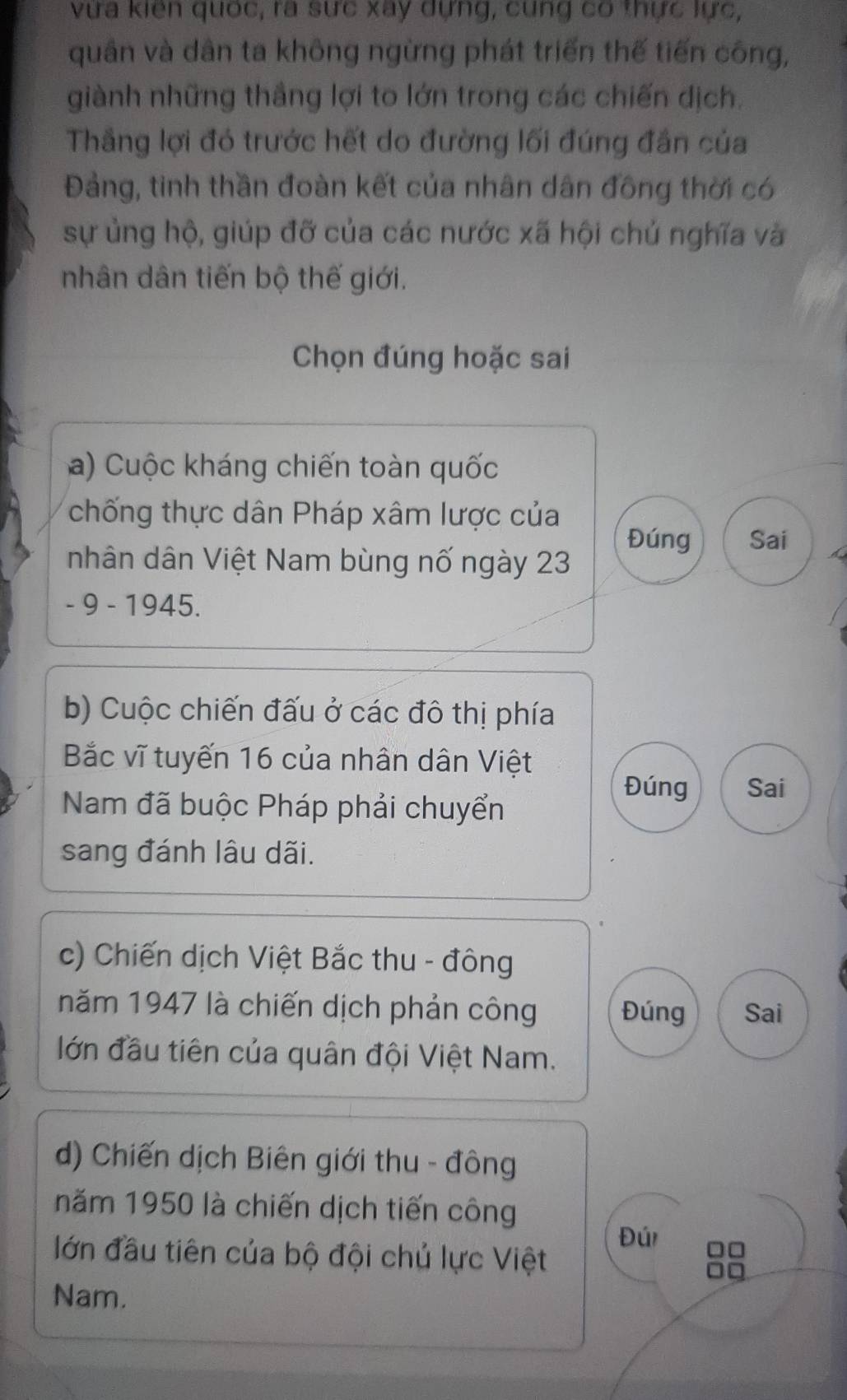 vừa kiên quốc, ra sực xay dựng, cung có thực lực,
quân và dân ta không ngừng phát triển thế tiến công,
giành những thắng lợi to lớn trong các chiến dịch.
Thầng lợi đó trước hết do đường lối đúng đần của
Đảng, tinh thần đoàn kết của nhân dân đồng thời có
sự ủng hộ, giúp đỡ của các nước xã hội chủ nghĩa và
nhân dân tiến bộ thế giới.
Chọn đúng hoặc sai
a) Cuộc kháng chiến toàn quốc
chống thực dân Pháp xâm lược của
Đúng Sai
nhân dân Việt Nam bùng nố ngày 23
- 9 - 1945.
b) Cuộc chiến đấu ở các đô thị phía
Bắc vĩ tuyến 16 của nhân dân Việt
Nam đã buộc Pháp phải chuyển
Đúng Sai
sang đánh lâu dãi.
c) Chiến dịch Việt Bắc thu - đông
năm 1947 là chiến dịch phản công Đúng Sai
lớn đầu tiên của quân đội Việt Nam.
d) Chiến dịch Biên giới thu - đông
năm 1950 là chiến dịch tiến công
Đú
lớn đầu tiên của bộ đội chủ lực Việt
Nam.