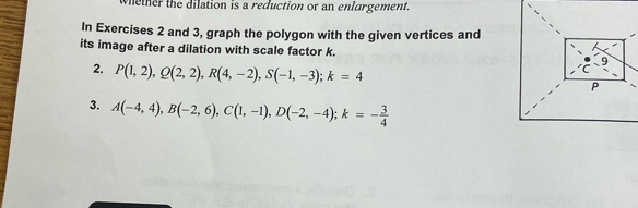 whether the dilation is a reduction or an enlargement. 
In Exercises 2 and 3, graph the polygon with the given vertices and 
its image after a dilation with scale factor k. 
2. P(1,2), Q(2,2), R(4,-2), S(-1,-3); k=4
3. A(-4,4), B(-2,6), C(1,-1), D(-2,-4); k=- 3/4 